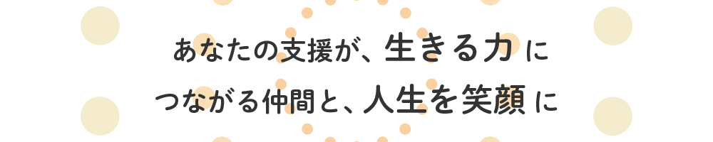 あなたの支援が、生きる力に つながる仲間と、人生を笑顔に